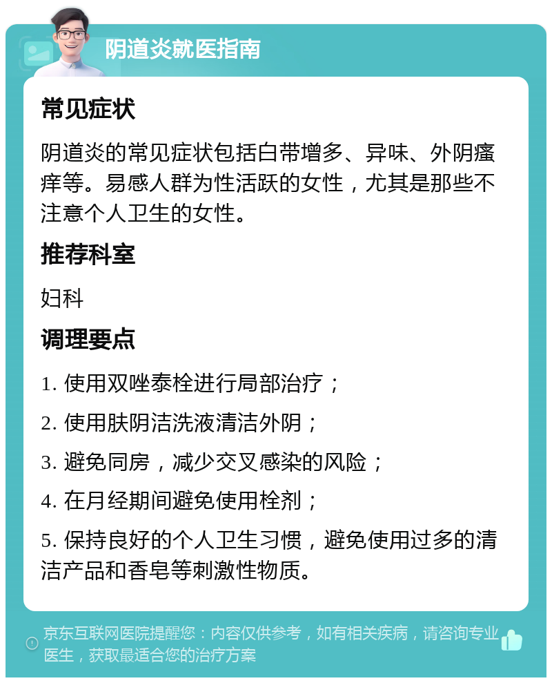 阴道炎就医指南 常见症状 阴道炎的常见症状包括白带增多、异味、外阴瘙痒等。易感人群为性活跃的女性，尤其是那些不注意个人卫生的女性。 推荐科室 妇科 调理要点 1. 使用双唑泰栓进行局部治疗； 2. 使用肤阴洁洗液清洁外阴； 3. 避免同房，减少交叉感染的风险； 4. 在月经期间避免使用栓剂； 5. 保持良好的个人卫生习惯，避免使用过多的清洁产品和香皂等刺激性物质。