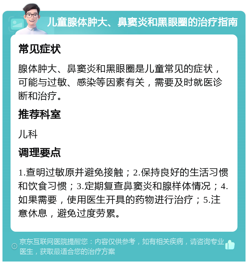 儿童腺体肿大、鼻窦炎和黑眼圈的治疗指南 常见症状 腺体肿大、鼻窦炎和黑眼圈是儿童常见的症状，可能与过敏、感染等因素有关，需要及时就医诊断和治疗。 推荐科室 儿科 调理要点 1.查明过敏原并避免接触；2.保持良好的生活习惯和饮食习惯；3.定期复查鼻窦炎和腺样体情况；4.如果需要，使用医生开具的药物进行治疗；5.注意休息，避免过度劳累。