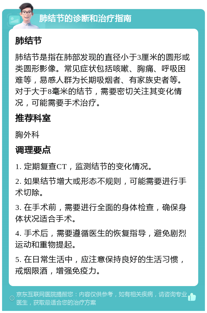 肺结节的诊断和治疗指南 肺结节 肺结节是指在肺部发现的直径小于3厘米的圆形或类圆形影像。常见症状包括咳嗽、胸痛、呼吸困难等，易感人群为长期吸烟者、有家族史者等。对于大于8毫米的结节，需要密切关注其变化情况，可能需要手术治疗。 推荐科室 胸外科 调理要点 1. 定期复查CT，监测结节的变化情况。 2. 如果结节增大或形态不规则，可能需要进行手术切除。 3. 在手术前，需要进行全面的身体检查，确保身体状况适合手术。 4. 手术后，需要遵循医生的恢复指导，避免剧烈运动和重物提起。 5. 在日常生活中，应注意保持良好的生活习惯，戒烟限酒，增强免疫力。