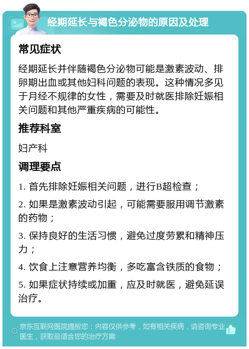 经期延长与褐色分泌物的原因及处理 常见症状 经期延长并伴随褐色分泌物可能是激素波动、排卵期出血或其他妇科问题的表现。这种情况多见于月经不规律的女性，需要及时就医排除妊娠相关问题和其他严重疾病的可能性。 推荐科室 妇产科 调理要点 1. 首先排除妊娠相关问题，进行B超检查； 2. 如果是激素波动引起，可能需要服用调节激素的药物； 3. 保持良好的生活习惯，避免过度劳累和精神压力； 4. 饮食上注意营养均衡，多吃富含铁质的食物； 5. 如果症状持续或加重，应及时就医，避免延误治疗。