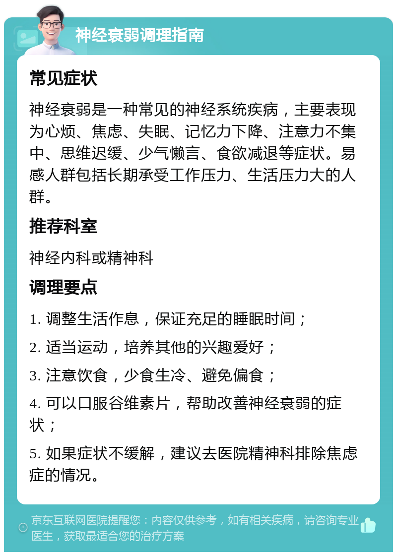 神经衰弱调理指南 常见症状 神经衰弱是一种常见的神经系统疾病，主要表现为心烦、焦虑、失眠、记忆力下降、注意力不集中、思维迟缓、少气懒言、食欲减退等症状。易感人群包括长期承受工作压力、生活压力大的人群。 推荐科室 神经内科或精神科 调理要点 1. 调整生活作息，保证充足的睡眠时间； 2. 适当运动，培养其他的兴趣爱好； 3. 注意饮食，少食生冷、避免偏食； 4. 可以口服谷维素片，帮助改善神经衰弱的症状； 5. 如果症状不缓解，建议去医院精神科排除焦虑症的情况。