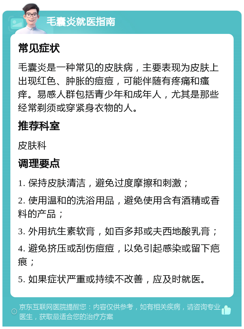 毛囊炎就医指南 常见症状 毛囊炎是一种常见的皮肤病，主要表现为皮肤上出现红色、肿胀的痘痘，可能伴随有疼痛和瘙痒。易感人群包括青少年和成年人，尤其是那些经常剃须或穿紧身衣物的人。 推荐科室 皮肤科 调理要点 1. 保持皮肤清洁，避免过度摩擦和刺激； 2. 使用温和的洗浴用品，避免使用含有酒精或香料的产品； 3. 外用抗生素软膏，如百多邦或夫西地酸乳膏； 4. 避免挤压或刮伤痘痘，以免引起感染或留下疤痕； 5. 如果症状严重或持续不改善，应及时就医。