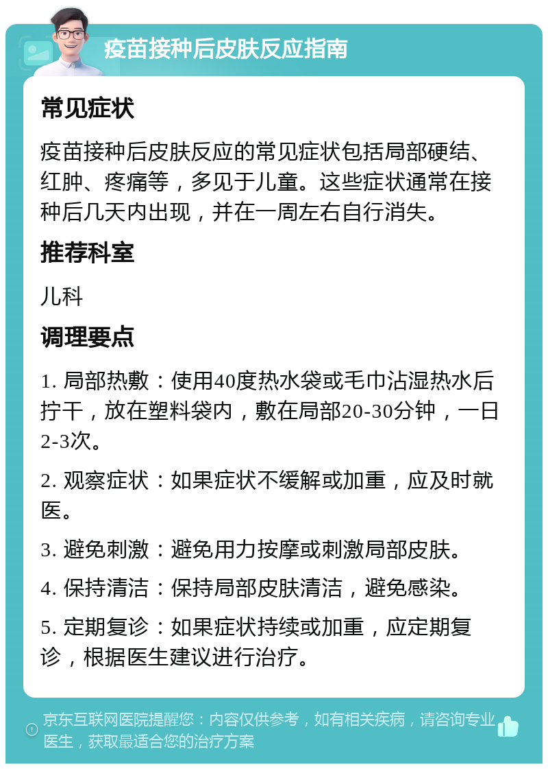 疫苗接种后皮肤反应指南 常见症状 疫苗接种后皮肤反应的常见症状包括局部硬结、红肿、疼痛等，多见于儿童。这些症状通常在接种后几天内出现，并在一周左右自行消失。 推荐科室 儿科 调理要点 1. 局部热敷：使用40度热水袋或毛巾沾湿热水后拧干，放在塑料袋内，敷在局部20-30分钟，一日2-3次。 2. 观察症状：如果症状不缓解或加重，应及时就医。 3. 避免刺激：避免用力按摩或刺激局部皮肤。 4. 保持清洁：保持局部皮肤清洁，避免感染。 5. 定期复诊：如果症状持续或加重，应定期复诊，根据医生建议进行治疗。