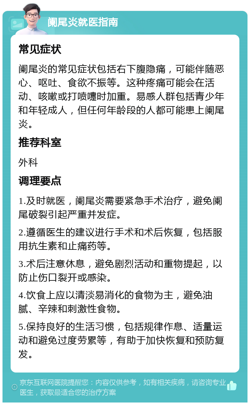 阑尾炎就医指南 常见症状 阑尾炎的常见症状包括右下腹隐痛，可能伴随恶心、呕吐、食欲不振等。这种疼痛可能会在活动、咳嗽或打喷嚏时加重。易感人群包括青少年和年轻成人，但任何年龄段的人都可能患上阑尾炎。 推荐科室 外科 调理要点 1.及时就医，阑尾炎需要紧急手术治疗，避免阑尾破裂引起严重并发症。 2.遵循医生的建议进行手术和术后恢复，包括服用抗生素和止痛药等。 3.术后注意休息，避免剧烈活动和重物提起，以防止伤口裂开或感染。 4.饮食上应以清淡易消化的食物为主，避免油腻、辛辣和刺激性食物。 5.保持良好的生活习惯，包括规律作息、适量运动和避免过度劳累等，有助于加快恢复和预防复发。