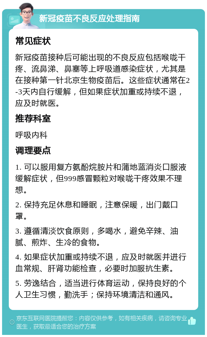 新冠疫苗不良反应处理指南 常见症状 新冠疫苗接种后可能出现的不良反应包括喉咙干疼、流鼻涕、鼻塞等上呼吸道感染症状，尤其是在接种第一针北京生物疫苗后。这些症状通常在2-3天内自行缓解，但如果症状加重或持续不退，应及时就医。 推荐科室 呼吸内科 调理要点 1. 可以服用复方氨酚烷胺片和蒲地蓝消炎口服液缓解症状，但999感冒颗粒对喉咙干疼效果不理想。 2. 保持充足休息和睡眠，注意保暖，出门戴口罩。 3. 遵循清淡饮食原则，多喝水，避免辛辣、油腻、煎炸、生冷的食物。 4. 如果症状加重或持续不退，应及时就医并进行血常规、肝肾功能检查，必要时加服抗生素。 5. 劳逸结合，适当进行体育运动，保持良好的个人卫生习惯，勤洗手；保持环境清洁和通风。