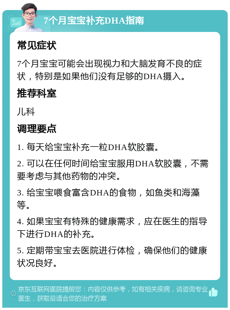 7个月宝宝补充DHA指南 常见症状 7个月宝宝可能会出现视力和大脑发育不良的症状，特别是如果他们没有足够的DHA摄入。 推荐科室 儿科 调理要点 1. 每天给宝宝补充一粒DHA软胶囊。 2. 可以在任何时间给宝宝服用DHA软胶囊，不需要考虑与其他药物的冲突。 3. 给宝宝喂食富含DHA的食物，如鱼类和海藻等。 4. 如果宝宝有特殊的健康需求，应在医生的指导下进行DHA的补充。 5. 定期带宝宝去医院进行体检，确保他们的健康状况良好。