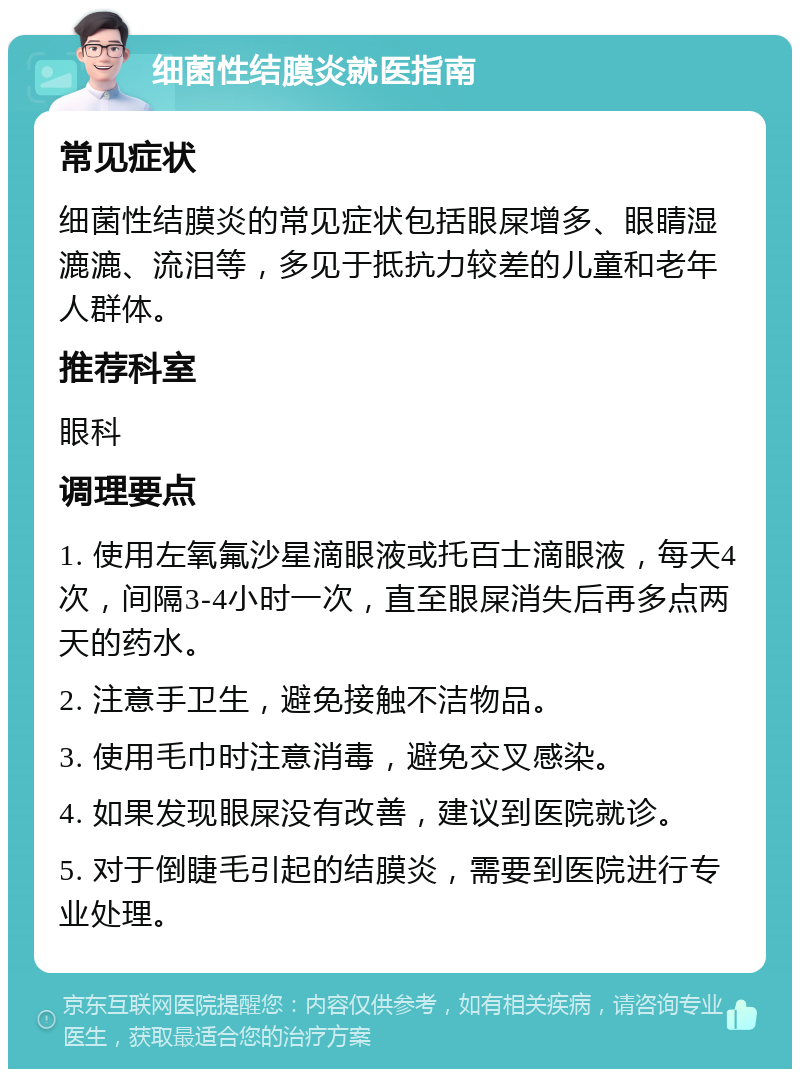 细菌性结膜炎就医指南 常见症状 细菌性结膜炎的常见症状包括眼屎增多、眼睛湿漉漉、流泪等，多见于抵抗力较差的儿童和老年人群体。 推荐科室 眼科 调理要点 1. 使用左氧氟沙星滴眼液或托百士滴眼液，每天4次，间隔3-4小时一次，直至眼屎消失后再多点两天的药水。 2. 注意手卫生，避免接触不洁物品。 3. 使用毛巾时注意消毒，避免交叉感染。 4. 如果发现眼屎没有改善，建议到医院就诊。 5. 对于倒睫毛引起的结膜炎，需要到医院进行专业处理。