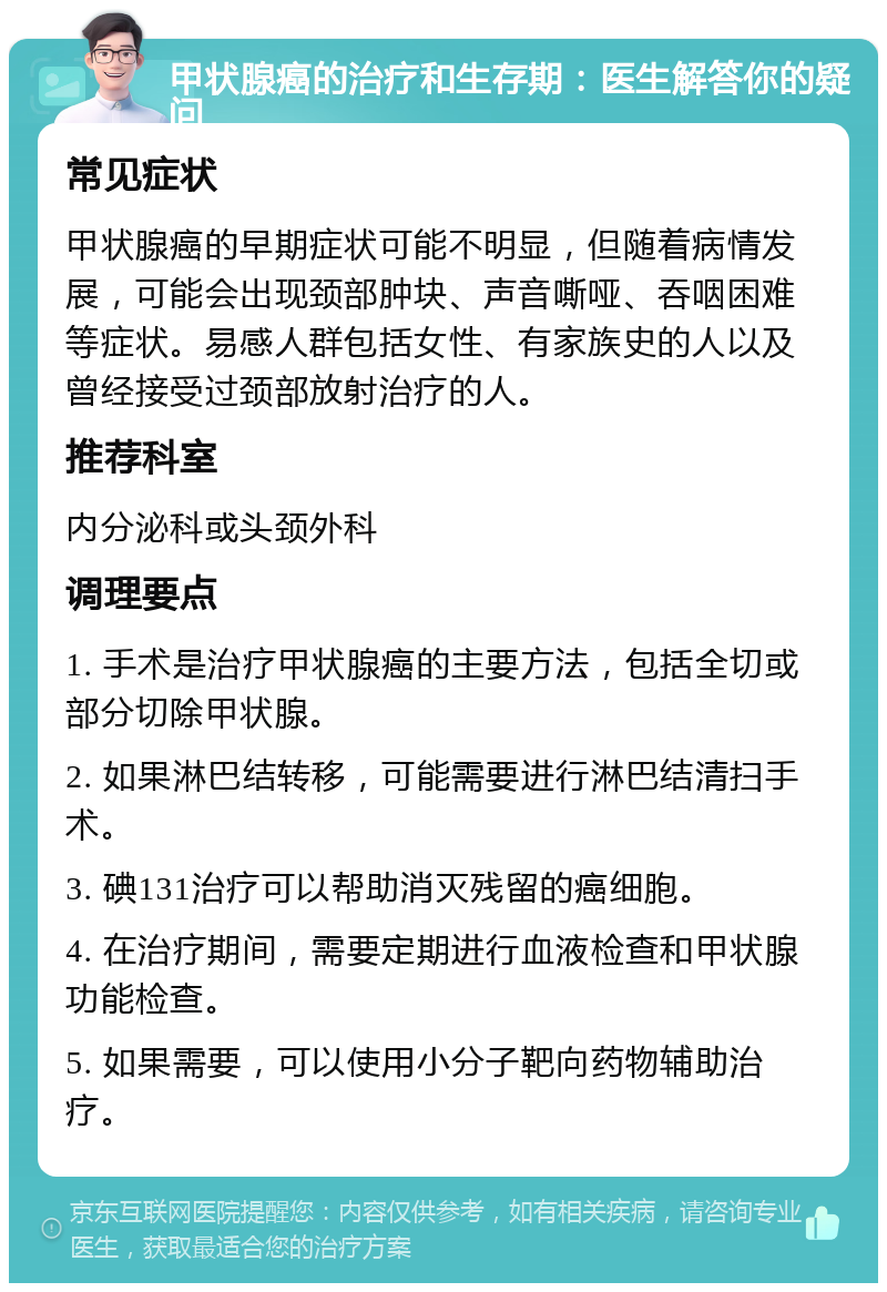 甲状腺癌的治疗和生存期：医生解答你的疑问 常见症状 甲状腺癌的早期症状可能不明显，但随着病情发展，可能会出现颈部肿块、声音嘶哑、吞咽困难等症状。易感人群包括女性、有家族史的人以及曾经接受过颈部放射治疗的人。 推荐科室 内分泌科或头颈外科 调理要点 1. 手术是治疗甲状腺癌的主要方法，包括全切或部分切除甲状腺。 2. 如果淋巴结转移，可能需要进行淋巴结清扫手术。 3. 碘131治疗可以帮助消灭残留的癌细胞。 4. 在治疗期间，需要定期进行血液检查和甲状腺功能检查。 5. 如果需要，可以使用小分子靶向药物辅助治疗。