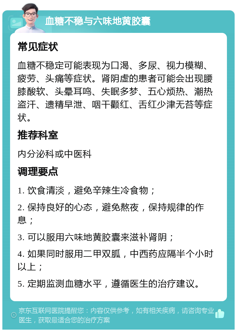 血糖不稳与六味地黄胶囊 常见症状 血糖不稳定可能表现为口渴、多尿、视力模糊、疲劳、头痛等症状。肾阴虚的患者可能会出现腰膝酸软、头晕耳鸣、失眠多梦、五心烦热、潮热盗汗、遗精早泄、咽干颧红、舌红少津无苔等症状。 推荐科室 内分泌科或中医科 调理要点 1. 饮食清淡，避免辛辣生冷食物； 2. 保持良好的心态，避免熬夜，保持规律的作息； 3. 可以服用六味地黄胶囊来滋补肾阴； 4. 如果同时服用二甲双胍，中西药应隔半个小时以上； 5. 定期监测血糖水平，遵循医生的治疗建议。