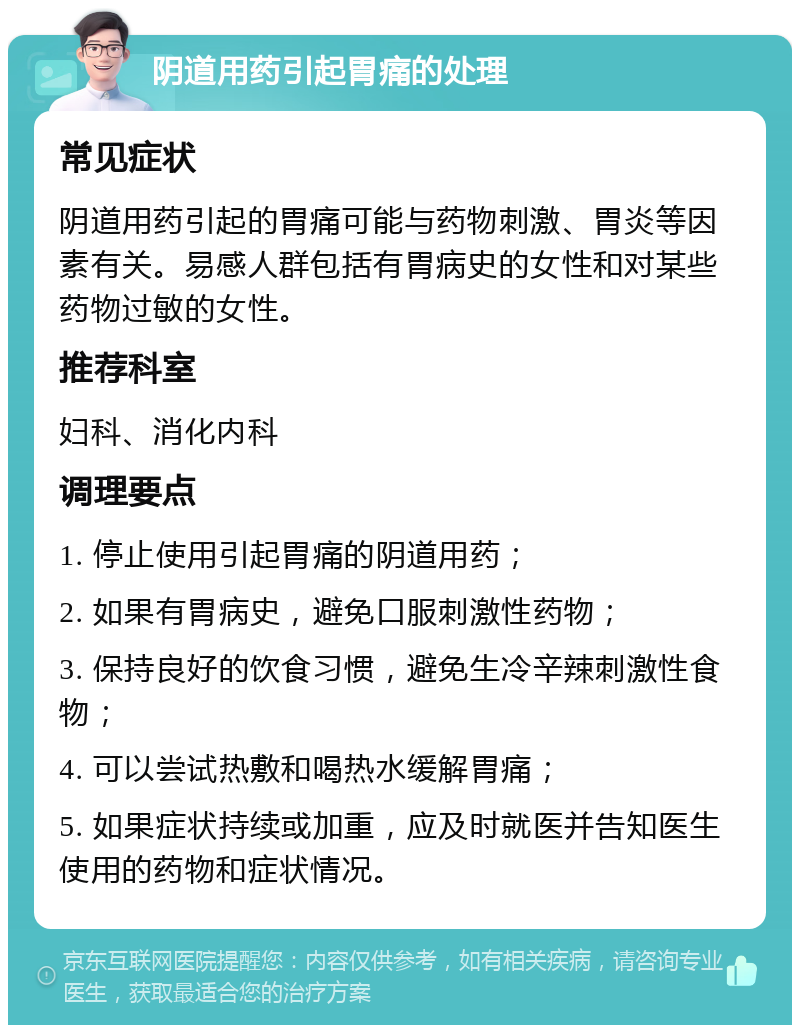 阴道用药引起胃痛的处理 常见症状 阴道用药引起的胃痛可能与药物刺激、胃炎等因素有关。易感人群包括有胃病史的女性和对某些药物过敏的女性。 推荐科室 妇科、消化内科 调理要点 1. 停止使用引起胃痛的阴道用药； 2. 如果有胃病史，避免口服刺激性药物； 3. 保持良好的饮食习惯，避免生冷辛辣刺激性食物； 4. 可以尝试热敷和喝热水缓解胃痛； 5. 如果症状持续或加重，应及时就医并告知医生使用的药物和症状情况。