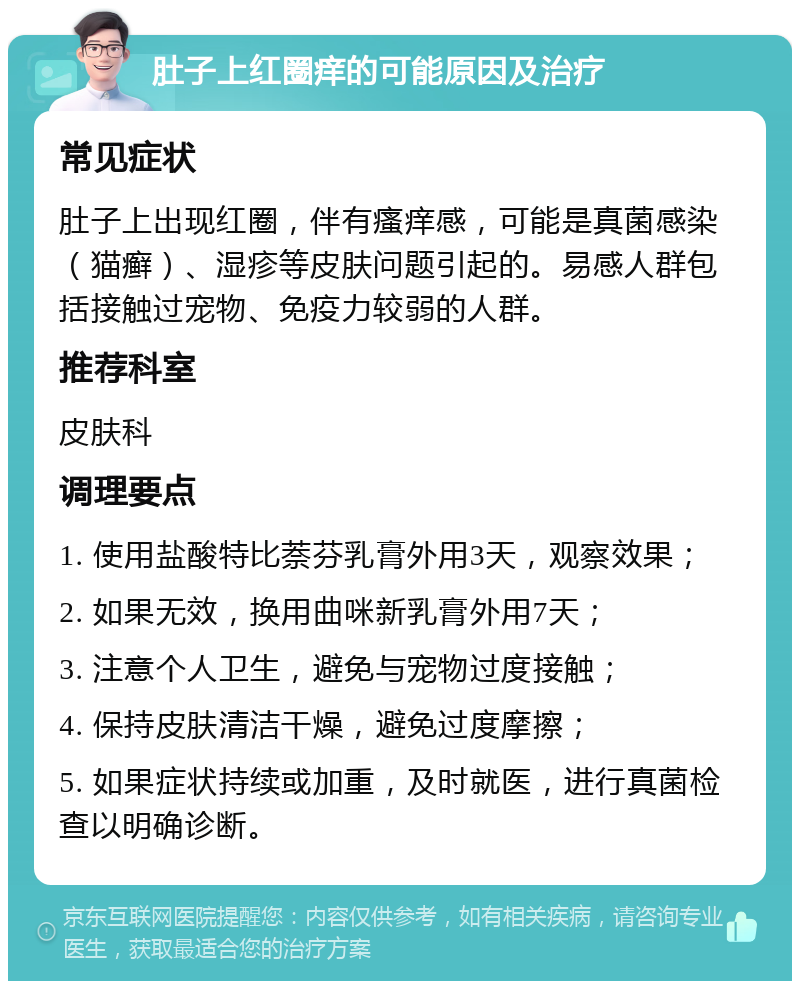 肚子上红圈痒的可能原因及治疗 常见症状 肚子上出现红圈，伴有瘙痒感，可能是真菌感染（猫癣）、湿疹等皮肤问题引起的。易感人群包括接触过宠物、免疫力较弱的人群。 推荐科室 皮肤科 调理要点 1. 使用盐酸特比萘芬乳膏外用3天，观察效果； 2. 如果无效，换用曲咪新乳膏外用7天； 3. 注意个人卫生，避免与宠物过度接触； 4. 保持皮肤清洁干燥，避免过度摩擦； 5. 如果症状持续或加重，及时就医，进行真菌检查以明确诊断。