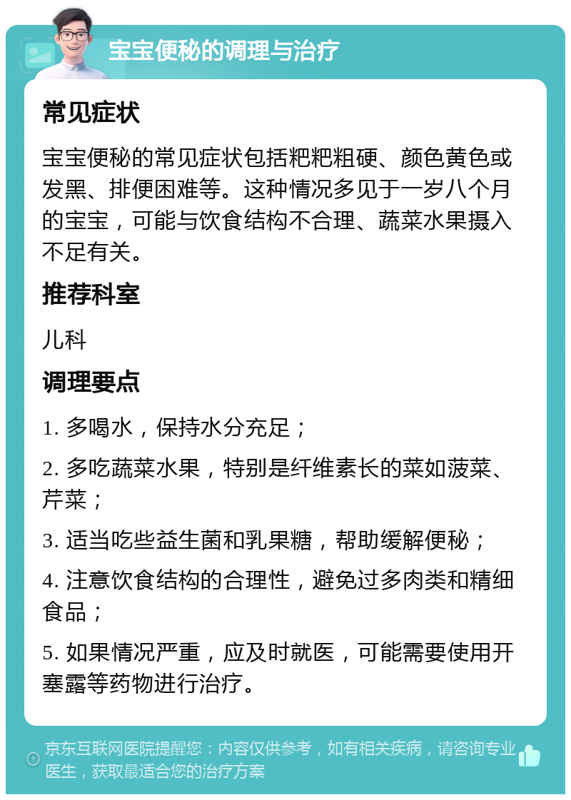 宝宝便秘的调理与治疗 常见症状 宝宝便秘的常见症状包括粑粑粗硬、颜色黄色或发黑、排便困难等。这种情况多见于一岁八个月的宝宝，可能与饮食结构不合理、蔬菜水果摄入不足有关。 推荐科室 儿科 调理要点 1. 多喝水，保持水分充足； 2. 多吃蔬菜水果，特别是纤维素长的菜如菠菜、芹菜； 3. 适当吃些益生菌和乳果糖，帮助缓解便秘； 4. 注意饮食结构的合理性，避免过多肉类和精细食品； 5. 如果情况严重，应及时就医，可能需要使用开塞露等药物进行治疗。