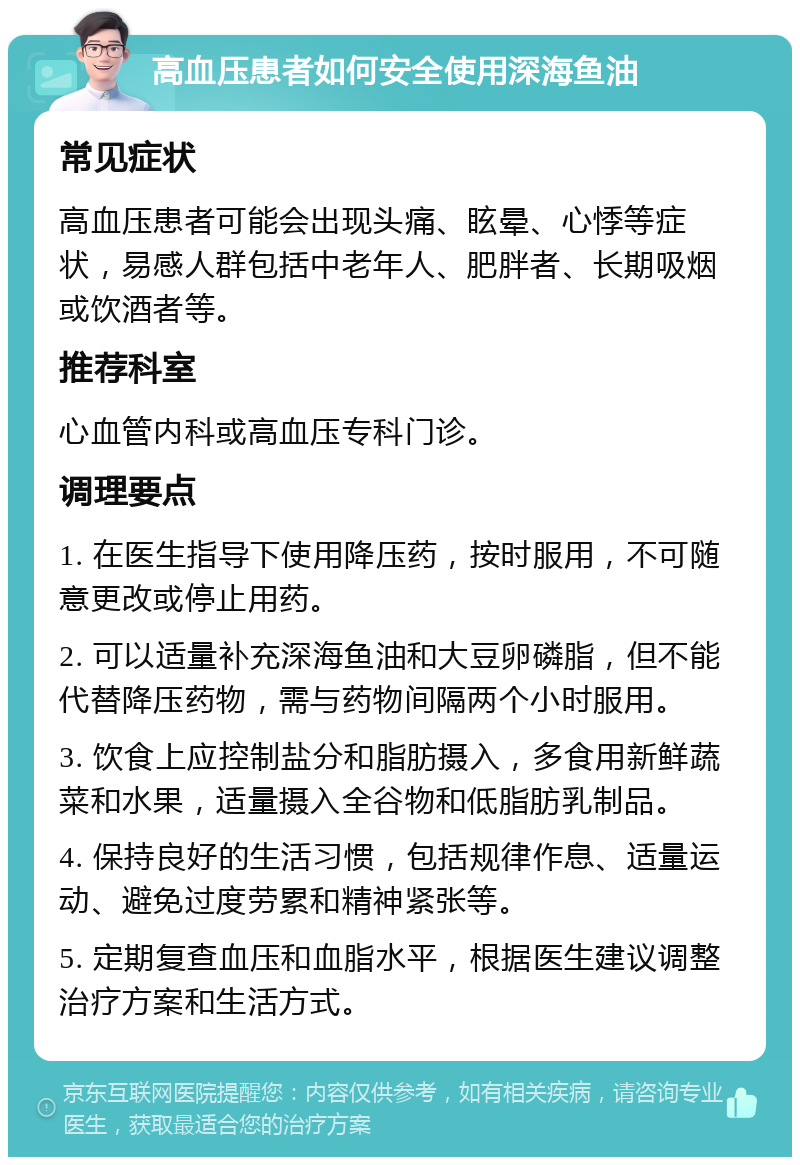 高血压患者如何安全使用深海鱼油 常见症状 高血压患者可能会出现头痛、眩晕、心悸等症状，易感人群包括中老年人、肥胖者、长期吸烟或饮酒者等。 推荐科室 心血管内科或高血压专科门诊。 调理要点 1. 在医生指导下使用降压药，按时服用，不可随意更改或停止用药。 2. 可以适量补充深海鱼油和大豆卵磷脂，但不能代替降压药物，需与药物间隔两个小时服用。 3. 饮食上应控制盐分和脂肪摄入，多食用新鲜蔬菜和水果，适量摄入全谷物和低脂肪乳制品。 4. 保持良好的生活习惯，包括规律作息、适量运动、避免过度劳累和精神紧张等。 5. 定期复查血压和血脂水平，根据医生建议调整治疗方案和生活方式。