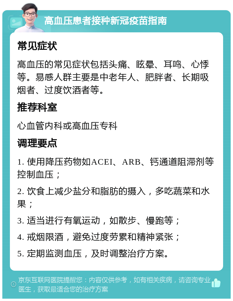 高血压患者接种新冠疫苗指南 常见症状 高血压的常见症状包括头痛、眩晕、耳鸣、心悸等。易感人群主要是中老年人、肥胖者、长期吸烟者、过度饮酒者等。 推荐科室 心血管内科或高血压专科 调理要点 1. 使用降压药物如ACEI、ARB、钙通道阻滞剂等控制血压； 2. 饮食上减少盐分和脂肪的摄入，多吃蔬菜和水果； 3. 适当进行有氧运动，如散步、慢跑等； 4. 戒烟限酒，避免过度劳累和精神紧张； 5. 定期监测血压，及时调整治疗方案。