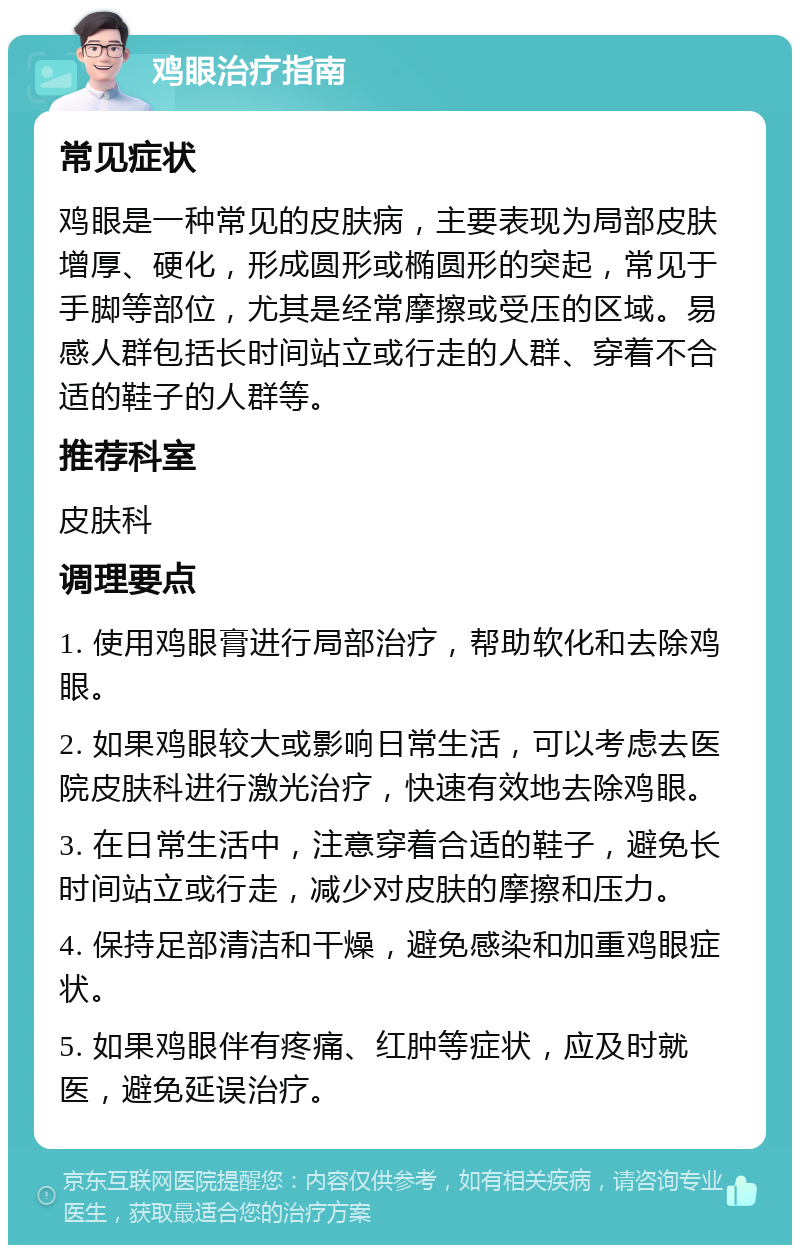 鸡眼治疗指南 常见症状 鸡眼是一种常见的皮肤病，主要表现为局部皮肤增厚、硬化，形成圆形或椭圆形的突起，常见于手脚等部位，尤其是经常摩擦或受压的区域。易感人群包括长时间站立或行走的人群、穿着不合适的鞋子的人群等。 推荐科室 皮肤科 调理要点 1. 使用鸡眼膏进行局部治疗，帮助软化和去除鸡眼。 2. 如果鸡眼较大或影响日常生活，可以考虑去医院皮肤科进行激光治疗，快速有效地去除鸡眼。 3. 在日常生活中，注意穿着合适的鞋子，避免长时间站立或行走，减少对皮肤的摩擦和压力。 4. 保持足部清洁和干燥，避免感染和加重鸡眼症状。 5. 如果鸡眼伴有疼痛、红肿等症状，应及时就医，避免延误治疗。