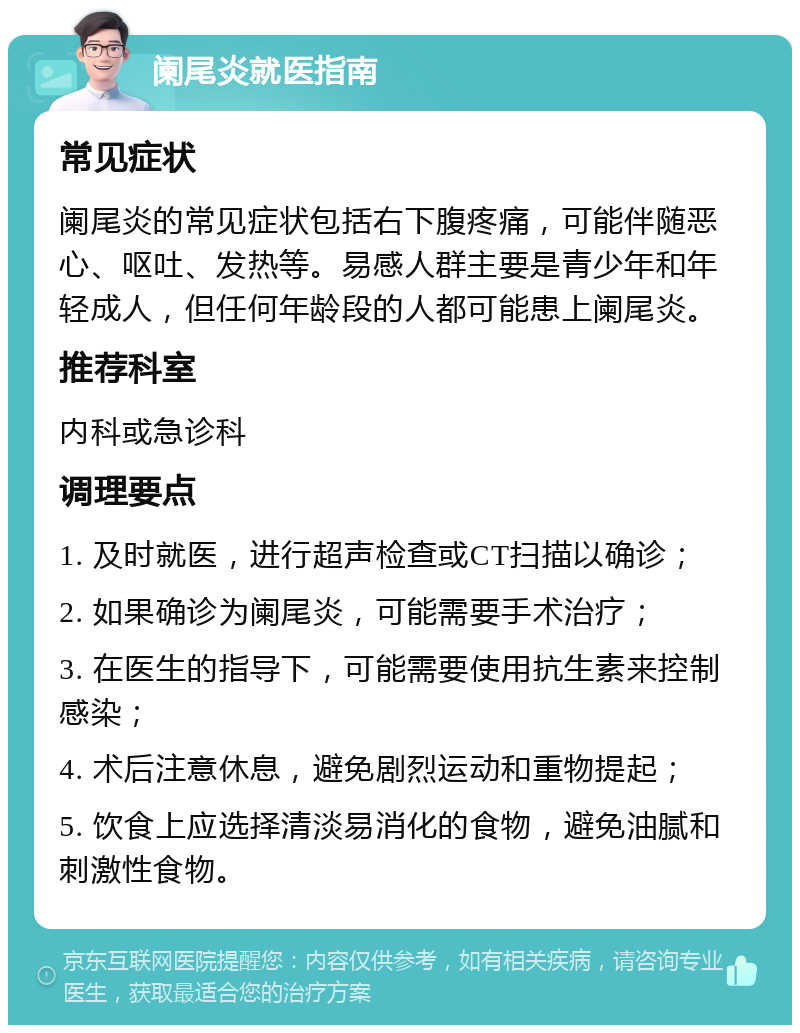 阑尾炎就医指南 常见症状 阑尾炎的常见症状包括右下腹疼痛，可能伴随恶心、呕吐、发热等。易感人群主要是青少年和年轻成人，但任何年龄段的人都可能患上阑尾炎。 推荐科室 内科或急诊科 调理要点 1. 及时就医，进行超声检查或CT扫描以确诊； 2. 如果确诊为阑尾炎，可能需要手术治疗； 3. 在医生的指导下，可能需要使用抗生素来控制感染； 4. 术后注意休息，避免剧烈运动和重物提起； 5. 饮食上应选择清淡易消化的食物，避免油腻和刺激性食物。