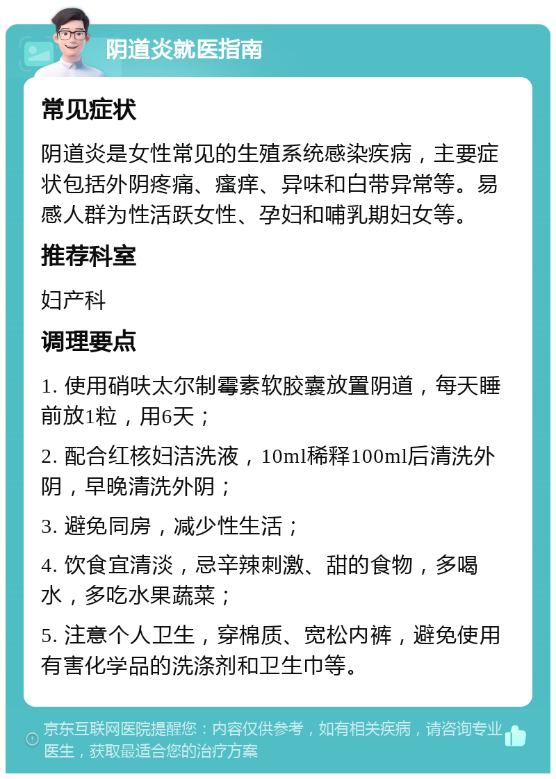 阴道炎就医指南 常见症状 阴道炎是女性常见的生殖系统感染疾病，主要症状包括外阴疼痛、瘙痒、异味和白带异常等。易感人群为性活跃女性、孕妇和哺乳期妇女等。 推荐科室 妇产科 调理要点 1. 使用硝呋太尔制霉素软胶囊放置阴道，每天睡前放1粒，用6天； 2. 配合红核妇洁洗液，10ml稀释100ml后清洗外阴，早晚清洗外阴； 3. 避免同房，减少性生活； 4. 饮食宜清淡，忌辛辣刺激、甜的食物，多喝水，多吃水果蔬菜； 5. 注意个人卫生，穿棉质、宽松内裤，避免使用有害化学品的洗涤剂和卫生巾等。