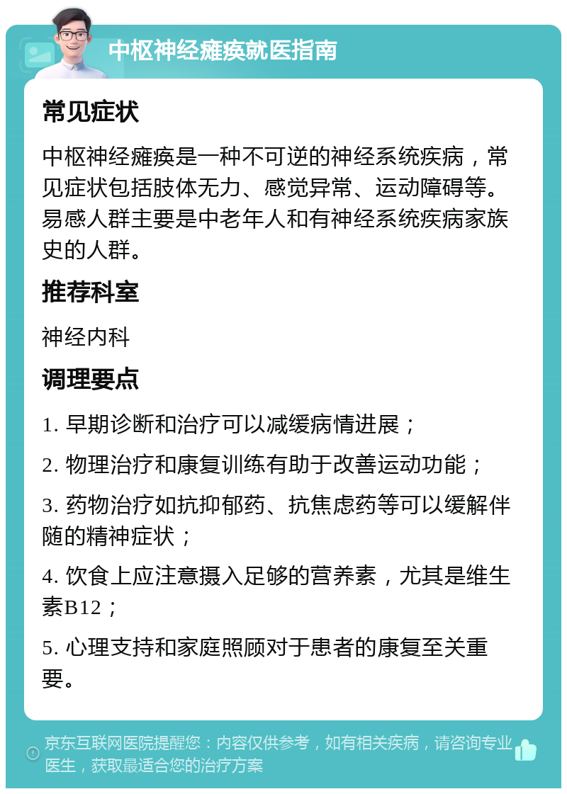 中枢神经瘫痪就医指南 常见症状 中枢神经瘫痪是一种不可逆的神经系统疾病，常见症状包括肢体无力、感觉异常、运动障碍等。易感人群主要是中老年人和有神经系统疾病家族史的人群。 推荐科室 神经内科 调理要点 1. 早期诊断和治疗可以减缓病情进展； 2. 物理治疗和康复训练有助于改善运动功能； 3. 药物治疗如抗抑郁药、抗焦虑药等可以缓解伴随的精神症状； 4. 饮食上应注意摄入足够的营养素，尤其是维生素B12； 5. 心理支持和家庭照顾对于患者的康复至关重要。