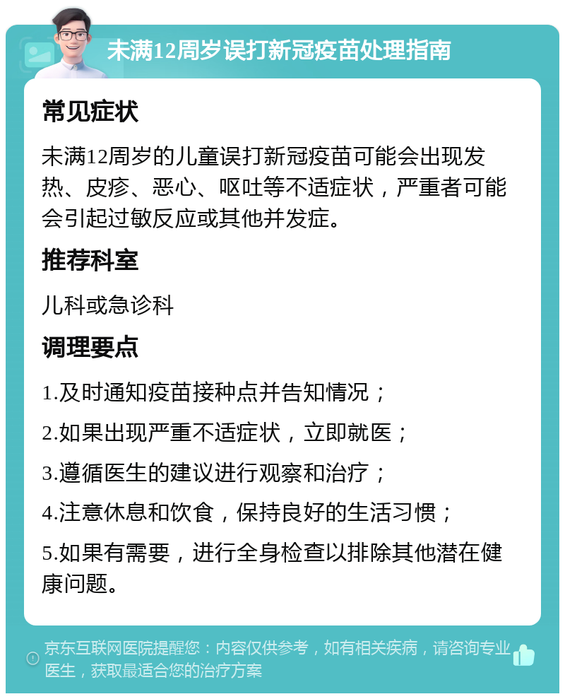 未满12周岁误打新冠疫苗处理指南 常见症状 未满12周岁的儿童误打新冠疫苗可能会出现发热、皮疹、恶心、呕吐等不适症状，严重者可能会引起过敏反应或其他并发症。 推荐科室 儿科或急诊科 调理要点 1.及时通知疫苗接种点并告知情况； 2.如果出现严重不适症状，立即就医； 3.遵循医生的建议进行观察和治疗； 4.注意休息和饮食，保持良好的生活习惯； 5.如果有需要，进行全身检查以排除其他潜在健康问题。