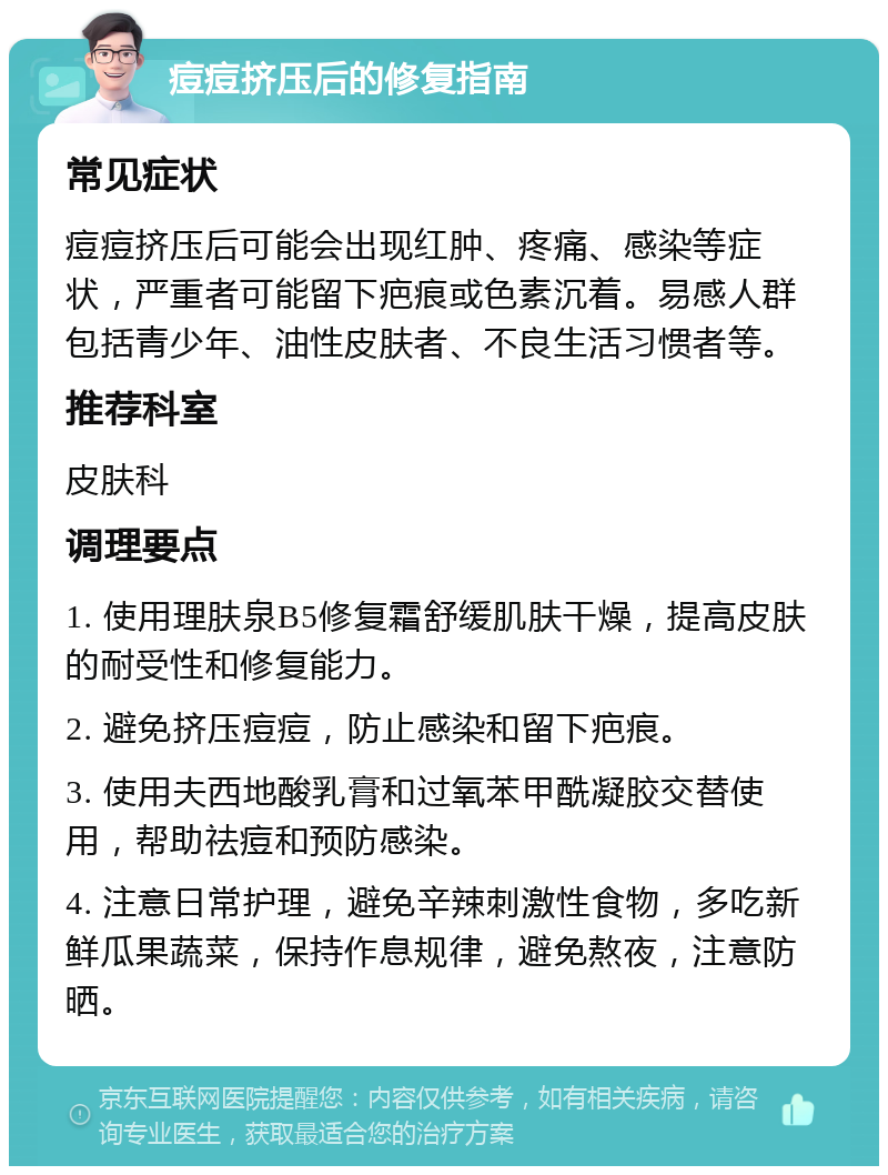 痘痘挤压后的修复指南 常见症状 痘痘挤压后可能会出现红肿、疼痛、感染等症状，严重者可能留下疤痕或色素沉着。易感人群包括青少年、油性皮肤者、不良生活习惯者等。 推荐科室 皮肤科 调理要点 1. 使用理肤泉B5修复霜舒缓肌肤干燥，提高皮肤的耐受性和修复能力。 2. 避免挤压痘痘，防止感染和留下疤痕。 3. 使用夫西地酸乳膏和过氧苯甲酰凝胶交替使用，帮助祛痘和预防感染。 4. 注意日常护理，避免辛辣刺激性食物，多吃新鲜瓜果蔬菜，保持作息规律，避免熬夜，注意防晒。