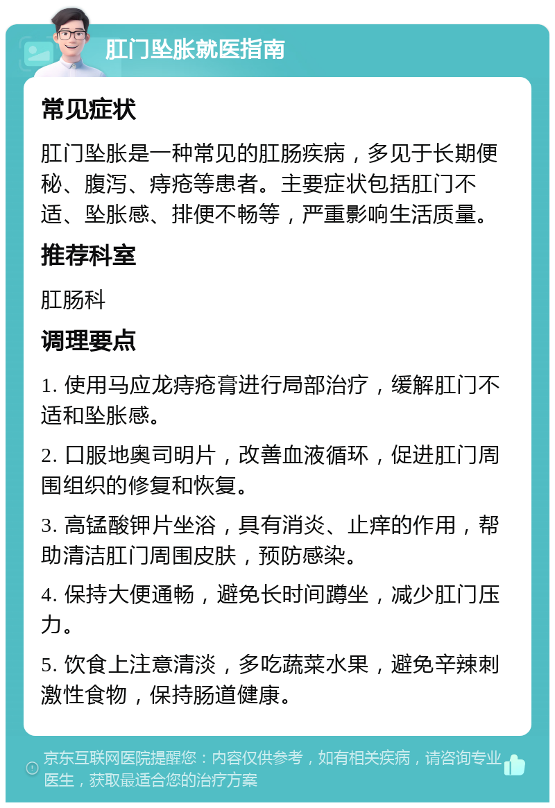 肛门坠胀就医指南 常见症状 肛门坠胀是一种常见的肛肠疾病，多见于长期便秘、腹泻、痔疮等患者。主要症状包括肛门不适、坠胀感、排便不畅等，严重影响生活质量。 推荐科室 肛肠科 调理要点 1. 使用马应龙痔疮膏进行局部治疗，缓解肛门不适和坠胀感。 2. 口服地奥司明片，改善血液循环，促进肛门周围组织的修复和恢复。 3. 高锰酸钾片坐浴，具有消炎、止痒的作用，帮助清洁肛门周围皮肤，预防感染。 4. 保持大便通畅，避免长时间蹲坐，减少肛门压力。 5. 饮食上注意清淡，多吃蔬菜水果，避免辛辣刺激性食物，保持肠道健康。