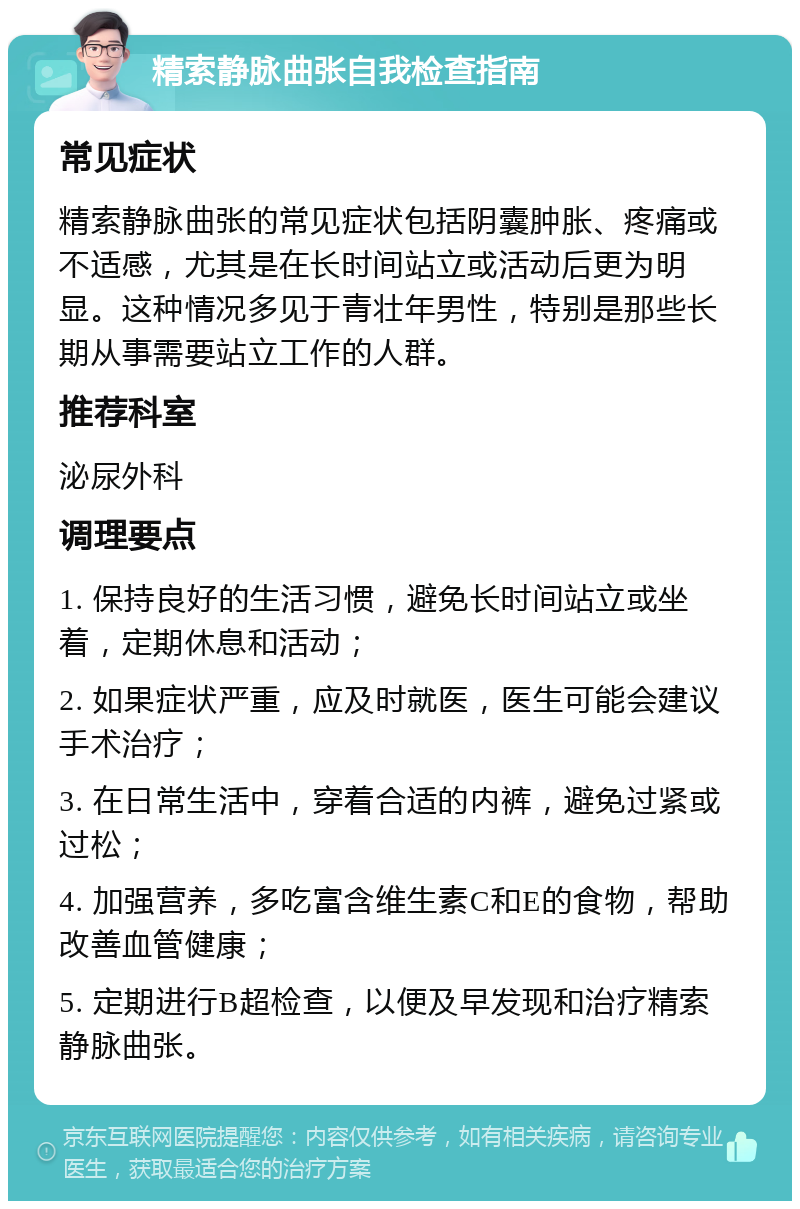 精索静脉曲张自我检查指南 常见症状 精索静脉曲张的常见症状包括阴囊肿胀、疼痛或不适感，尤其是在长时间站立或活动后更为明显。这种情况多见于青壮年男性，特别是那些长期从事需要站立工作的人群。 推荐科室 泌尿外科 调理要点 1. 保持良好的生活习惯，避免长时间站立或坐着，定期休息和活动； 2. 如果症状严重，应及时就医，医生可能会建议手术治疗； 3. 在日常生活中，穿着合适的内裤，避免过紧或过松； 4. 加强营养，多吃富含维生素C和E的食物，帮助改善血管健康； 5. 定期进行B超检查，以便及早发现和治疗精索静脉曲张。