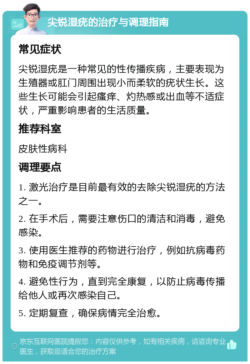 尖锐湿疣的治疗与调理指南 常见症状 尖锐湿疣是一种常见的性传播疾病，主要表现为生殖器或肛门周围出现小而柔软的疣状生长。这些生长可能会引起瘙痒、灼热感或出血等不适症状，严重影响患者的生活质量。 推荐科室 皮肤性病科 调理要点 1. 激光治疗是目前最有效的去除尖锐湿疣的方法之一。 2. 在手术后，需要注意伤口的清洁和消毒，避免感染。 3. 使用医生推荐的药物进行治疗，例如抗病毒药物和免疫调节剂等。 4. 避免性行为，直到完全康复，以防止病毒传播给他人或再次感染自己。 5. 定期复查，确保病情完全治愈。