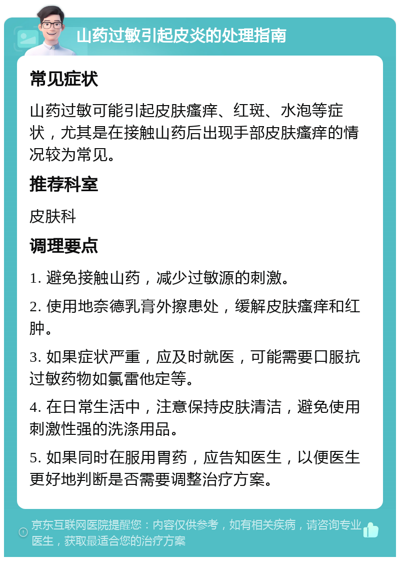 山药过敏引起皮炎的处理指南 常见症状 山药过敏可能引起皮肤瘙痒、红斑、水泡等症状，尤其是在接触山药后出现手部皮肤瘙痒的情况较为常见。 推荐科室 皮肤科 调理要点 1. 避免接触山药，减少过敏源的刺激。 2. 使用地奈德乳膏外擦患处，缓解皮肤瘙痒和红肿。 3. 如果症状严重，应及时就医，可能需要口服抗过敏药物如氯雷他定等。 4. 在日常生活中，注意保持皮肤清洁，避免使用刺激性强的洗涤用品。 5. 如果同时在服用胃药，应告知医生，以便医生更好地判断是否需要调整治疗方案。