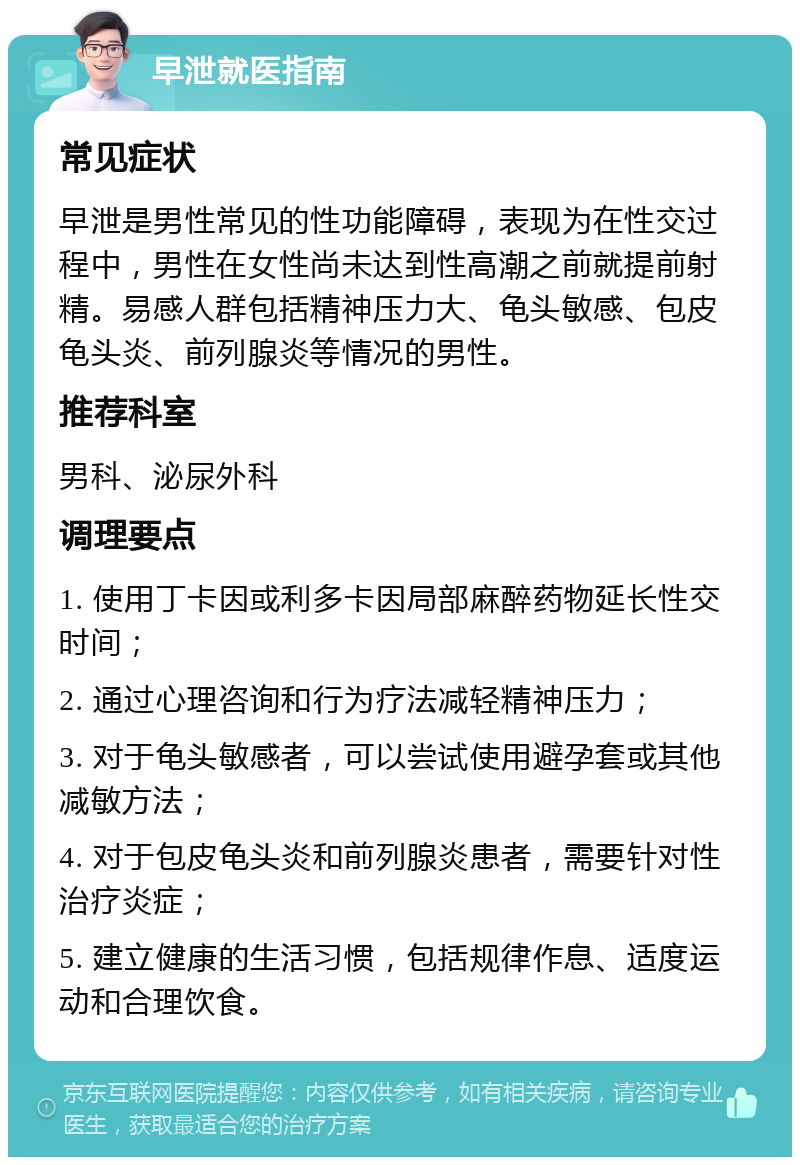 早泄就医指南 常见症状 早泄是男性常见的性功能障碍，表现为在性交过程中，男性在女性尚未达到性高潮之前就提前射精。易感人群包括精神压力大、龟头敏感、包皮龟头炎、前列腺炎等情况的男性。 推荐科室 男科、泌尿外科 调理要点 1. 使用丁卡因或利多卡因局部麻醉药物延长性交时间； 2. 通过心理咨询和行为疗法减轻精神压力； 3. 对于龟头敏感者，可以尝试使用避孕套或其他减敏方法； 4. 对于包皮龟头炎和前列腺炎患者，需要针对性治疗炎症； 5. 建立健康的生活习惯，包括规律作息、适度运动和合理饮食。