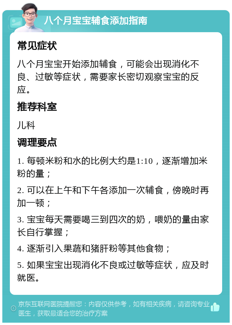 八个月宝宝辅食添加指南 常见症状 八个月宝宝开始添加辅食，可能会出现消化不良、过敏等症状，需要家长密切观察宝宝的反应。 推荐科室 儿科 调理要点 1. 每顿米粉和水的比例大约是1:10，逐渐增加米粉的量； 2. 可以在上午和下午各添加一次辅食，傍晚时再加一顿； 3. 宝宝每天需要喝三到四次的奶，喂奶的量由家长自行掌握； 4. 逐渐引入果蔬和猪肝粉等其他食物； 5. 如果宝宝出现消化不良或过敏等症状，应及时就医。