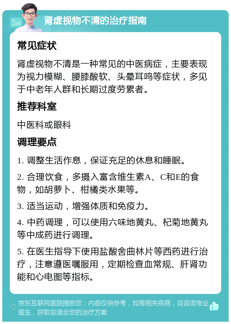 肾虚视物不清的治疗指南 常见症状 肾虚视物不清是一种常见的中医病症，主要表现为视力模糊、腰膝酸软、头晕耳鸣等症状，多见于中老年人群和长期过度劳累者。 推荐科室 中医科或眼科 调理要点 1. 调整生活作息，保证充足的休息和睡眠。 2. 合理饮食，多摄入富含维生素A、C和E的食物，如胡萝卜、柑橘类水果等。 3. 适当运动，增强体质和免疫力。 4. 中药调理，可以使用六味地黄丸、杞菊地黄丸等中成药进行调理。 5. 在医生指导下使用盐酸舍曲林片等西药进行治疗，注意遵医嘱服用，定期检查血常规、肝肾功能和心电图等指标。