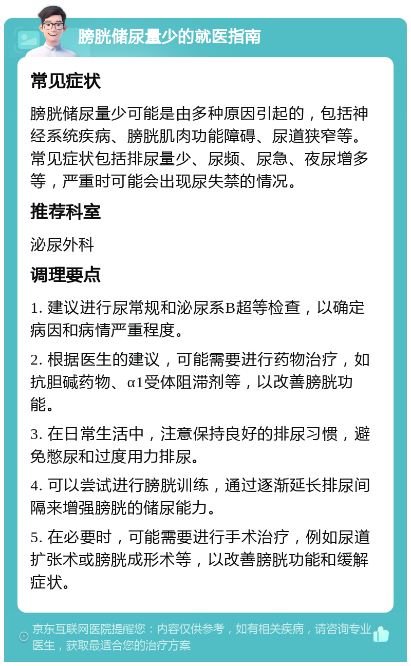 膀胱储尿量少的就医指南 常见症状 膀胱储尿量少可能是由多种原因引起的，包括神经系统疾病、膀胱肌肉功能障碍、尿道狭窄等。常见症状包括排尿量少、尿频、尿急、夜尿增多等，严重时可能会出现尿失禁的情况。 推荐科室 泌尿外科 调理要点 1. 建议进行尿常规和泌尿系B超等检查，以确定病因和病情严重程度。 2. 根据医生的建议，可能需要进行药物治疗，如抗胆碱药物、α1受体阻滞剂等，以改善膀胱功能。 3. 在日常生活中，注意保持良好的排尿习惯，避免憋尿和过度用力排尿。 4. 可以尝试进行膀胱训练，通过逐渐延长排尿间隔来增强膀胱的储尿能力。 5. 在必要时，可能需要进行手术治疗，例如尿道扩张术或膀胱成形术等，以改善膀胱功能和缓解症状。