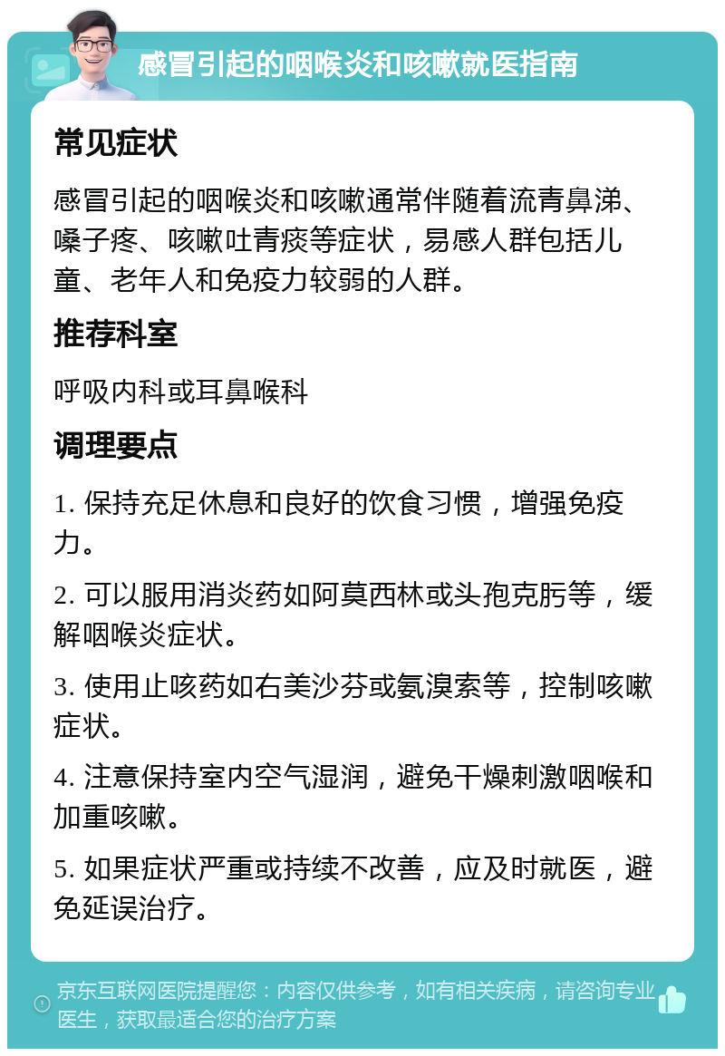 感冒引起的咽喉炎和咳嗽就医指南 常见症状 感冒引起的咽喉炎和咳嗽通常伴随着流青鼻涕、嗓子疼、咳嗽吐青痰等症状，易感人群包括儿童、老年人和免疫力较弱的人群。 推荐科室 呼吸内科或耳鼻喉科 调理要点 1. 保持充足休息和良好的饮食习惯，增强免疫力。 2. 可以服用消炎药如阿莫西林或头孢克肟等，缓解咽喉炎症状。 3. 使用止咳药如右美沙芬或氨溴索等，控制咳嗽症状。 4. 注意保持室内空气湿润，避免干燥刺激咽喉和加重咳嗽。 5. 如果症状严重或持续不改善，应及时就医，避免延误治疗。