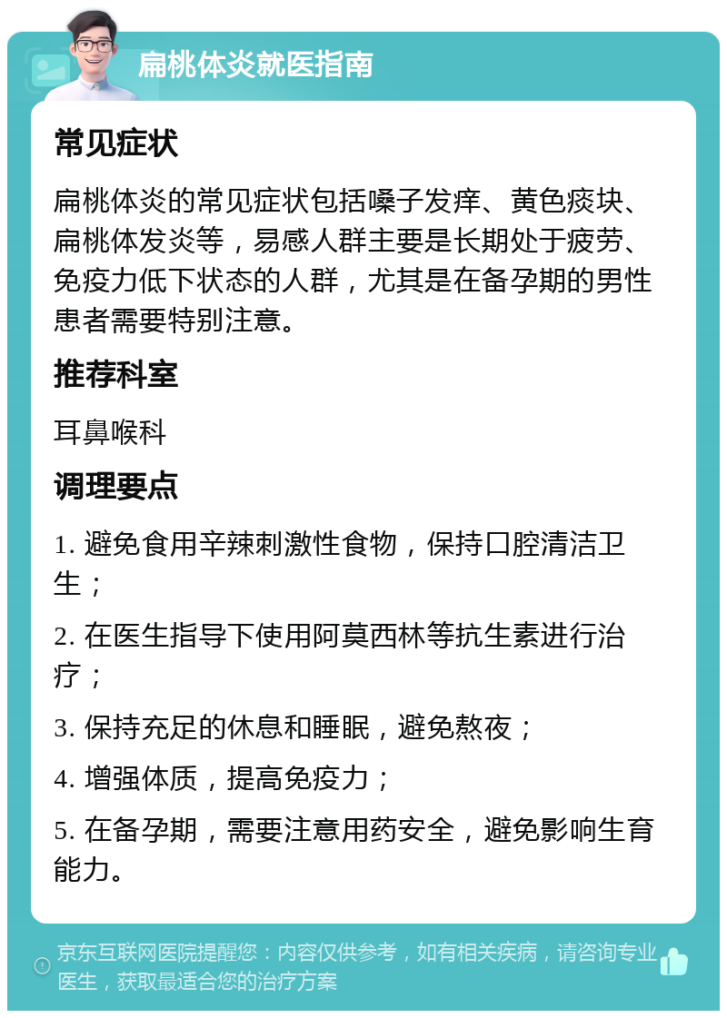 扁桃体炎就医指南 常见症状 扁桃体炎的常见症状包括嗓子发痒、黄色痰块、扁桃体发炎等，易感人群主要是长期处于疲劳、免疫力低下状态的人群，尤其是在备孕期的男性患者需要特别注意。 推荐科室 耳鼻喉科 调理要点 1. 避免食用辛辣刺激性食物，保持口腔清洁卫生； 2. 在医生指导下使用阿莫西林等抗生素进行治疗； 3. 保持充足的休息和睡眠，避免熬夜； 4. 增强体质，提高免疫力； 5. 在备孕期，需要注意用药安全，避免影响生育能力。