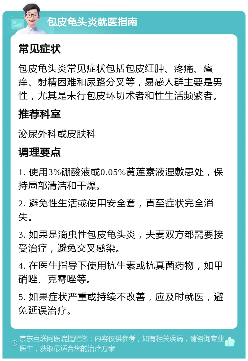 包皮龟头炎就医指南 常见症状 包皮龟头炎常见症状包括包皮红肿、疼痛、瘙痒、射精困难和尿路分叉等，易感人群主要是男性，尤其是未行包皮环切术者和性生活频繁者。 推荐科室 泌尿外科或皮肤科 调理要点 1. 使用3%硼酸液或0.05%黄莲素液湿敷患处，保持局部清洁和干燥。 2. 避免性生活或使用安全套，直至症状完全消失。 3. 如果是滴虫性包皮龟头炎，夫妻双方都需要接受治疗，避免交叉感染。 4. 在医生指导下使用抗生素或抗真菌药物，如甲硝唑、克霉唑等。 5. 如果症状严重或持续不改善，应及时就医，避免延误治疗。