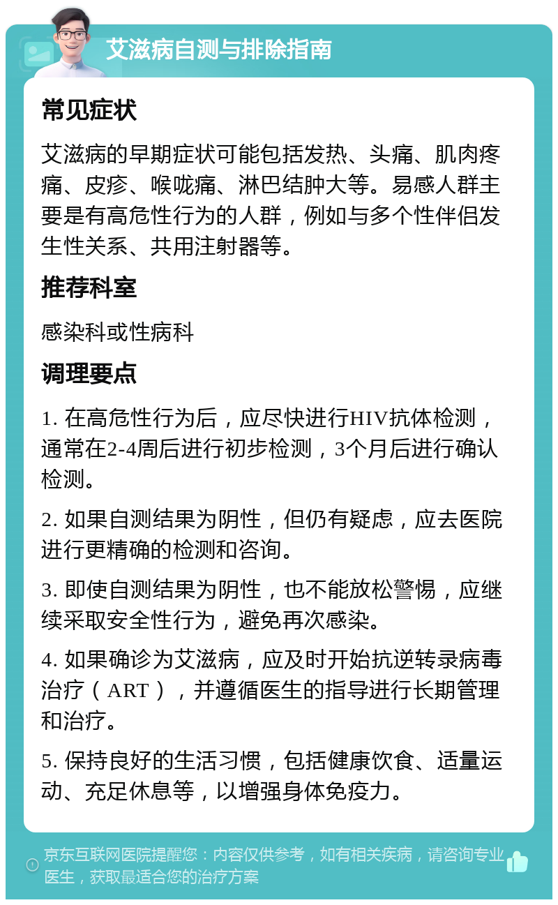 艾滋病自测与排除指南 常见症状 艾滋病的早期症状可能包括发热、头痛、肌肉疼痛、皮疹、喉咙痛、淋巴结肿大等。易感人群主要是有高危性行为的人群，例如与多个性伴侣发生性关系、共用注射器等。 推荐科室 感染科或性病科 调理要点 1. 在高危性行为后，应尽快进行HIV抗体检测，通常在2-4周后进行初步检测，3个月后进行确认检测。 2. 如果自测结果为阴性，但仍有疑虑，应去医院进行更精确的检测和咨询。 3. 即使自测结果为阴性，也不能放松警惕，应继续采取安全性行为，避免再次感染。 4. 如果确诊为艾滋病，应及时开始抗逆转录病毒治疗（ART），并遵循医生的指导进行长期管理和治疗。 5. 保持良好的生活习惯，包括健康饮食、适量运动、充足休息等，以增强身体免疫力。