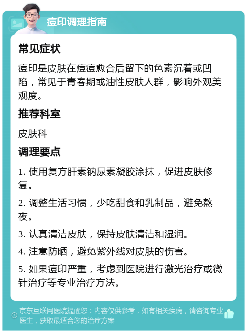 痘印调理指南 常见症状 痘印是皮肤在痘痘愈合后留下的色素沉着或凹陷，常见于青春期或油性皮肤人群，影响外观美观度。 推荐科室 皮肤科 调理要点 1. 使用复方肝素钠尿素凝胶涂抹，促进皮肤修复。 2. 调整生活习惯，少吃甜食和乳制品，避免熬夜。 3. 认真清洁皮肤，保持皮肤清洁和湿润。 4. 注意防晒，避免紫外线对皮肤的伤害。 5. 如果痘印严重，考虑到医院进行激光治疗或微针治疗等专业治疗方法。