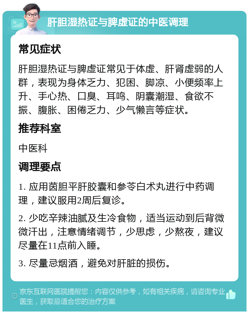 肝胆湿热证与脾虚证的中医调理 常见症状 肝胆湿热证与脾虚证常见于体虚、肝肾虚弱的人群，表现为身体乏力、犯困、脚凉、小便频率上升、手心热、口臭、耳鸣、阴囊潮湿、食欲不振、腹胀、困倦乏力、少气懒言等症状。 推荐科室 中医科 调理要点 1. 应用茵胆平肝胶囊和参苓白术丸进行中药调理，建议服用2周后复诊。 2. 少吃辛辣油腻及生冷食物，适当运动到后背微微汗出，注意情绪调节，少思虑，少熬夜，建议尽量在11点前入睡。 3. 尽量忌烟酒，避免对肝脏的损伤。