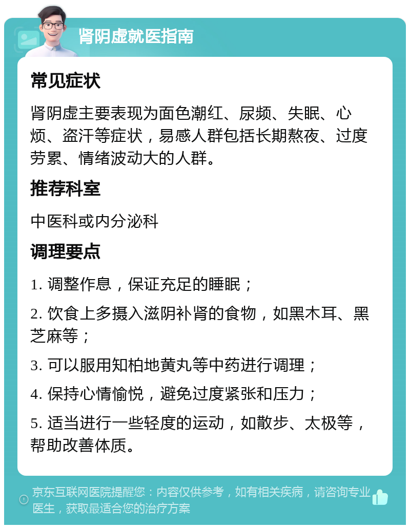 肾阴虚就医指南 常见症状 肾阴虚主要表现为面色潮红、尿频、失眠、心烦、盗汗等症状，易感人群包括长期熬夜、过度劳累、情绪波动大的人群。 推荐科室 中医科或内分泌科 调理要点 1. 调整作息，保证充足的睡眠； 2. 饮食上多摄入滋阴补肾的食物，如黑木耳、黑芝麻等； 3. 可以服用知柏地黄丸等中药进行调理； 4. 保持心情愉悦，避免过度紧张和压力； 5. 适当进行一些轻度的运动，如散步、太极等，帮助改善体质。