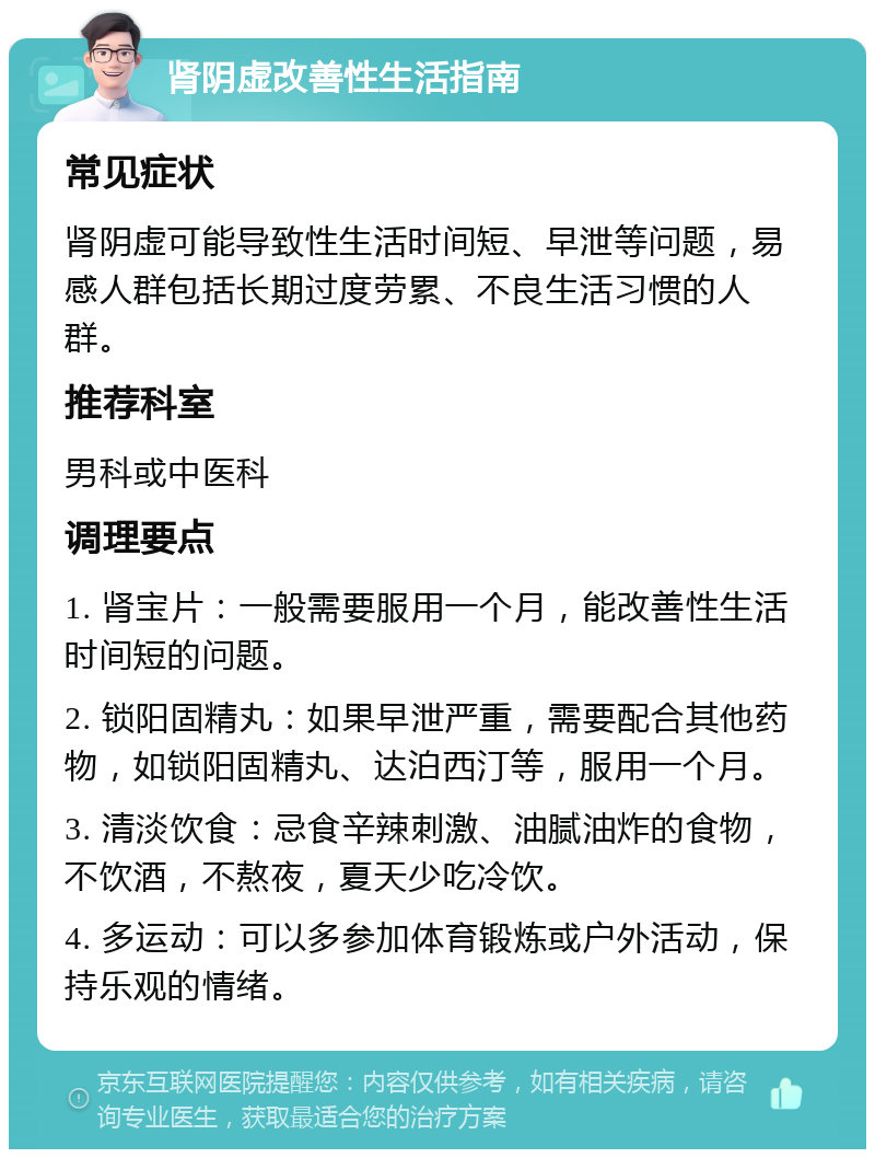 肾阴虚改善性生活指南 常见症状 肾阴虚可能导致性生活时间短、早泄等问题，易感人群包括长期过度劳累、不良生活习惯的人群。 推荐科室 男科或中医科 调理要点 1. 肾宝片：一般需要服用一个月，能改善性生活时间短的问题。 2. 锁阳固精丸：如果早泄严重，需要配合其他药物，如锁阳固精丸、达泊西汀等，服用一个月。 3. 清淡饮食：忌食辛辣刺激、油腻油炸的食物，不饮酒，不熬夜，夏天少吃冷饮。 4. 多运动：可以多参加体育锻炼或户外活动，保持乐观的情绪。