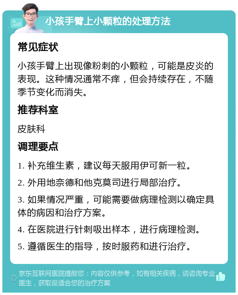 小孩手臂上小颗粒的处理方法 常见症状 小孩手臂上出现像粉刺的小颗粒，可能是皮炎的表现。这种情况通常不痒，但会持续存在，不随季节变化而消失。 推荐科室 皮肤科 调理要点 1. 补充维生素，建议每天服用伊可新一粒。 2. 外用地奈德和他克莫司进行局部治疗。 3. 如果情况严重，可能需要做病理检测以确定具体的病因和治疗方案。 4. 在医院进行针刺吸出样本，进行病理检测。 5. 遵循医生的指导，按时服药和进行治疗。