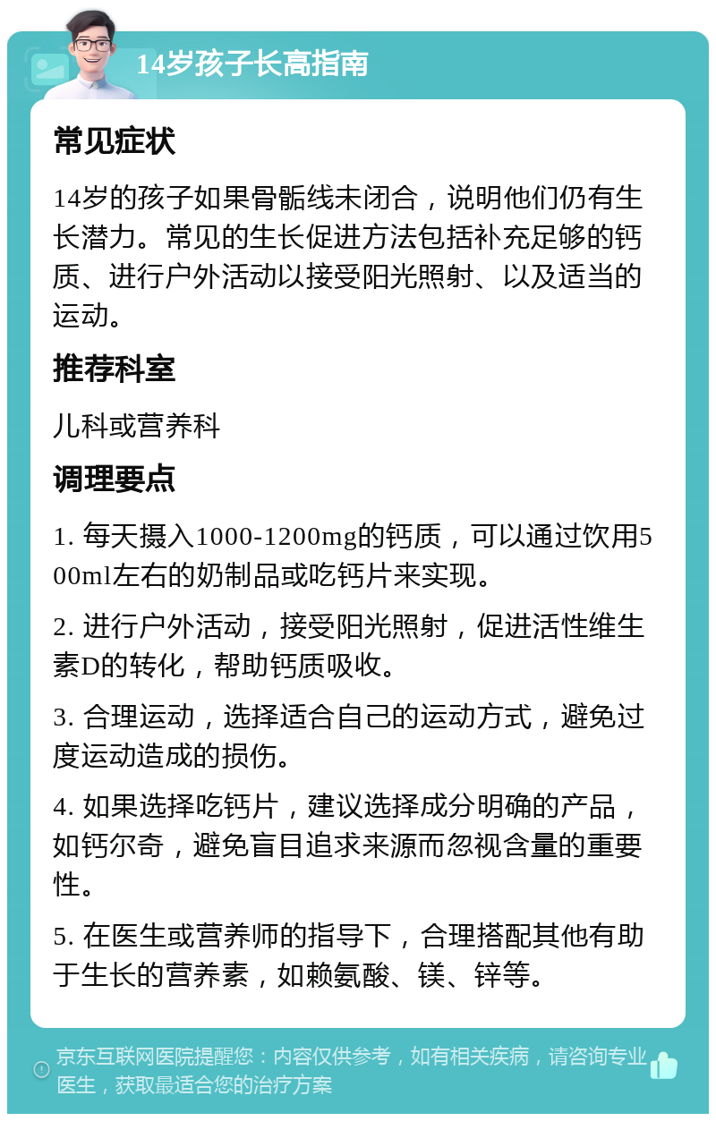 14岁孩子长高指南 常见症状 14岁的孩子如果骨骺线未闭合，说明他们仍有生长潜力。常见的生长促进方法包括补充足够的钙质、进行户外活动以接受阳光照射、以及适当的运动。 推荐科室 儿科或营养科 调理要点 1. 每天摄入1000-1200mg的钙质，可以通过饮用500ml左右的奶制品或吃钙片来实现。 2. 进行户外活动，接受阳光照射，促进活性维生素D的转化，帮助钙质吸收。 3. 合理运动，选择适合自己的运动方式，避免过度运动造成的损伤。 4. 如果选择吃钙片，建议选择成分明确的产品，如钙尔奇，避免盲目追求来源而忽视含量的重要性。 5. 在医生或营养师的指导下，合理搭配其他有助于生长的营养素，如赖氨酸、镁、锌等。