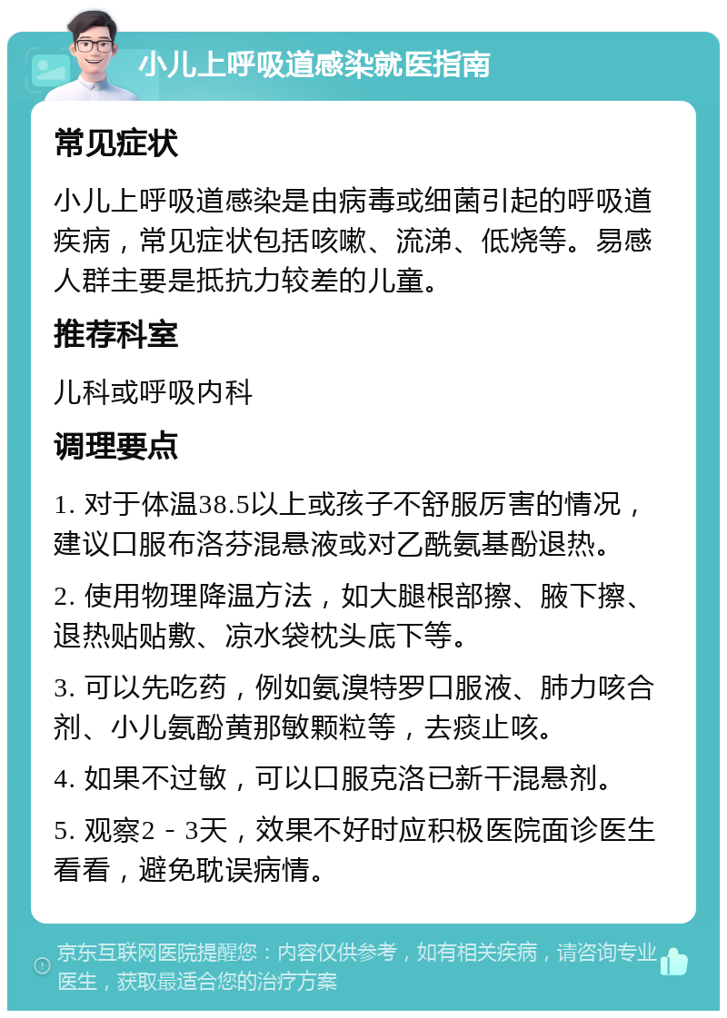 小儿上呼吸道感染就医指南 常见症状 小儿上呼吸道感染是由病毒或细菌引起的呼吸道疾病，常见症状包括咳嗽、流涕、低烧等。易感人群主要是抵抗力较差的儿童。 推荐科室 儿科或呼吸内科 调理要点 1. 对于体温38.5以上或孩子不舒服厉害的情况，建议口服布洛芬混悬液或对乙酰氨基酚退热。 2. 使用物理降温方法，如大腿根部擦、腋下擦、退热贴贴敷、凉水袋枕头底下等。 3. 可以先吃药，例如氨溴特罗口服液、肺力咳合剂、小儿氨酚黄那敏颗粒等，去痰止咳。 4. 如果不过敏，可以口服克洛已新干混悬剂。 5. 观察2－3天，效果不好时应积极医院面诊医生看看，避免耽误病情。