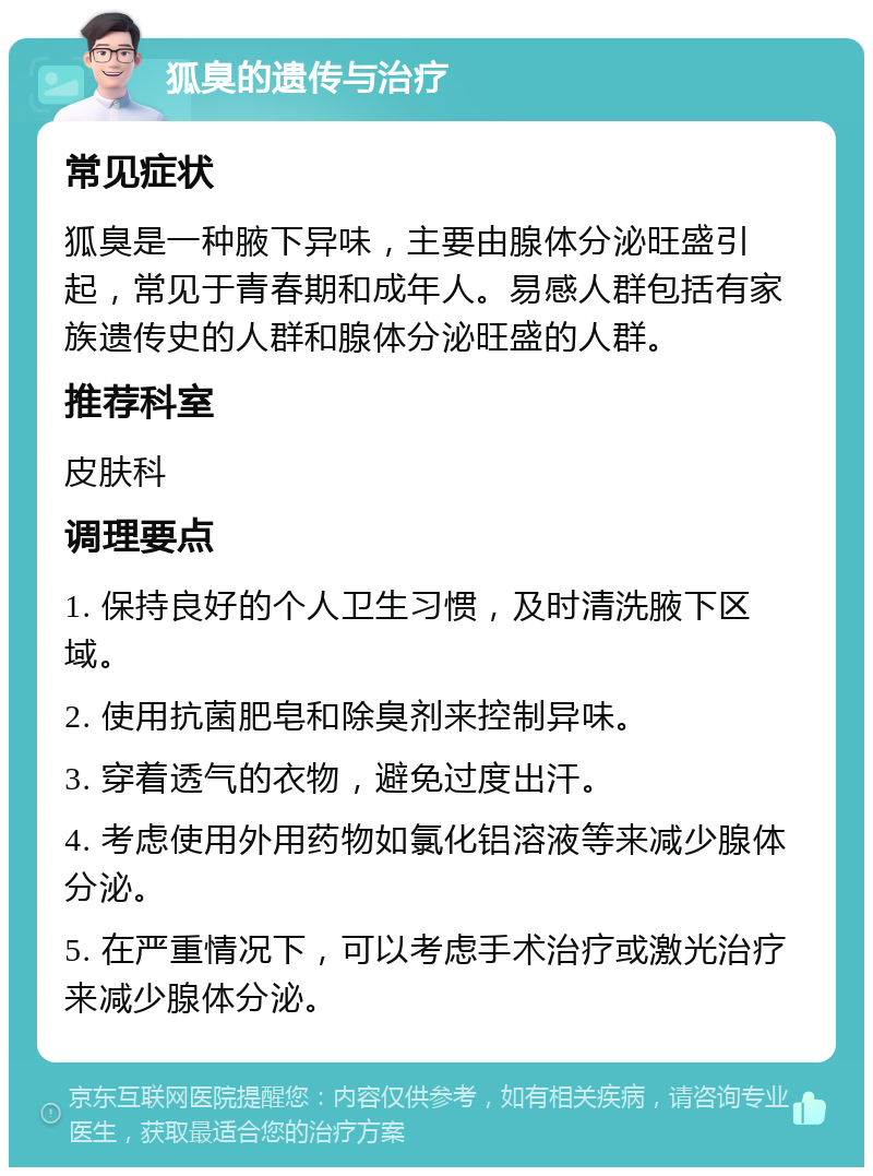 狐臭的遗传与治疗 常见症状 狐臭是一种腋下异味，主要由腺体分泌旺盛引起，常见于青春期和成年人。易感人群包括有家族遗传史的人群和腺体分泌旺盛的人群。 推荐科室 皮肤科 调理要点 1. 保持良好的个人卫生习惯，及时清洗腋下区域。 2. 使用抗菌肥皂和除臭剂来控制异味。 3. 穿着透气的衣物，避免过度出汗。 4. 考虑使用外用药物如氯化铝溶液等来减少腺体分泌。 5. 在严重情况下，可以考虑手术治疗或激光治疗来减少腺体分泌。