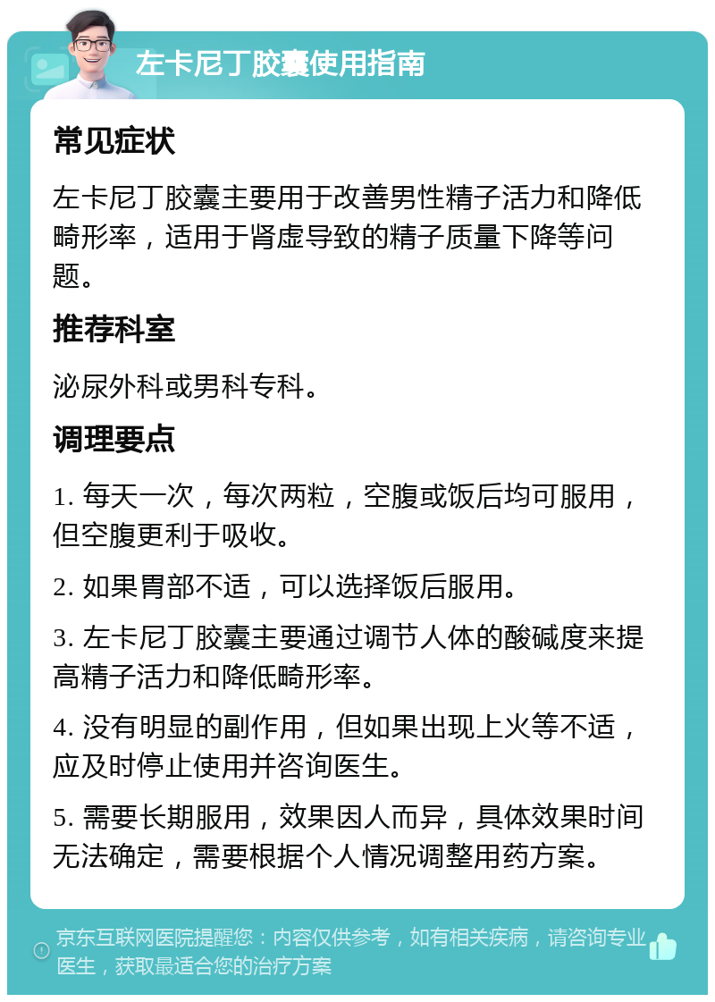 左卡尼丁胶囊使用指南 常见症状 左卡尼丁胶囊主要用于改善男性精子活力和降低畸形率，适用于肾虚导致的精子质量下降等问题。 推荐科室 泌尿外科或男科专科。 调理要点 1. 每天一次，每次两粒，空腹或饭后均可服用，但空腹更利于吸收。 2. 如果胃部不适，可以选择饭后服用。 3. 左卡尼丁胶囊主要通过调节人体的酸碱度来提高精子活力和降低畸形率。 4. 没有明显的副作用，但如果出现上火等不适，应及时停止使用并咨询医生。 5. 需要长期服用，效果因人而异，具体效果时间无法确定，需要根据个人情况调整用药方案。