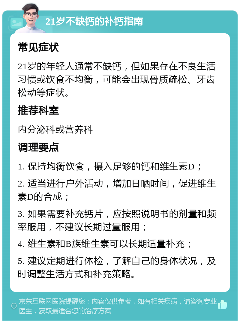 21岁不缺钙的补钙指南 常见症状 21岁的年轻人通常不缺钙，但如果存在不良生活习惯或饮食不均衡，可能会出现骨质疏松、牙齿松动等症状。 推荐科室 内分泌科或营养科 调理要点 1. 保持均衡饮食，摄入足够的钙和维生素D； 2. 适当进行户外活动，增加日晒时间，促进维生素D的合成； 3. 如果需要补充钙片，应按照说明书的剂量和频率服用，不建议长期过量服用； 4. 维生素和B族维生素可以长期适量补充； 5. 建议定期进行体检，了解自己的身体状况，及时调整生活方式和补充策略。