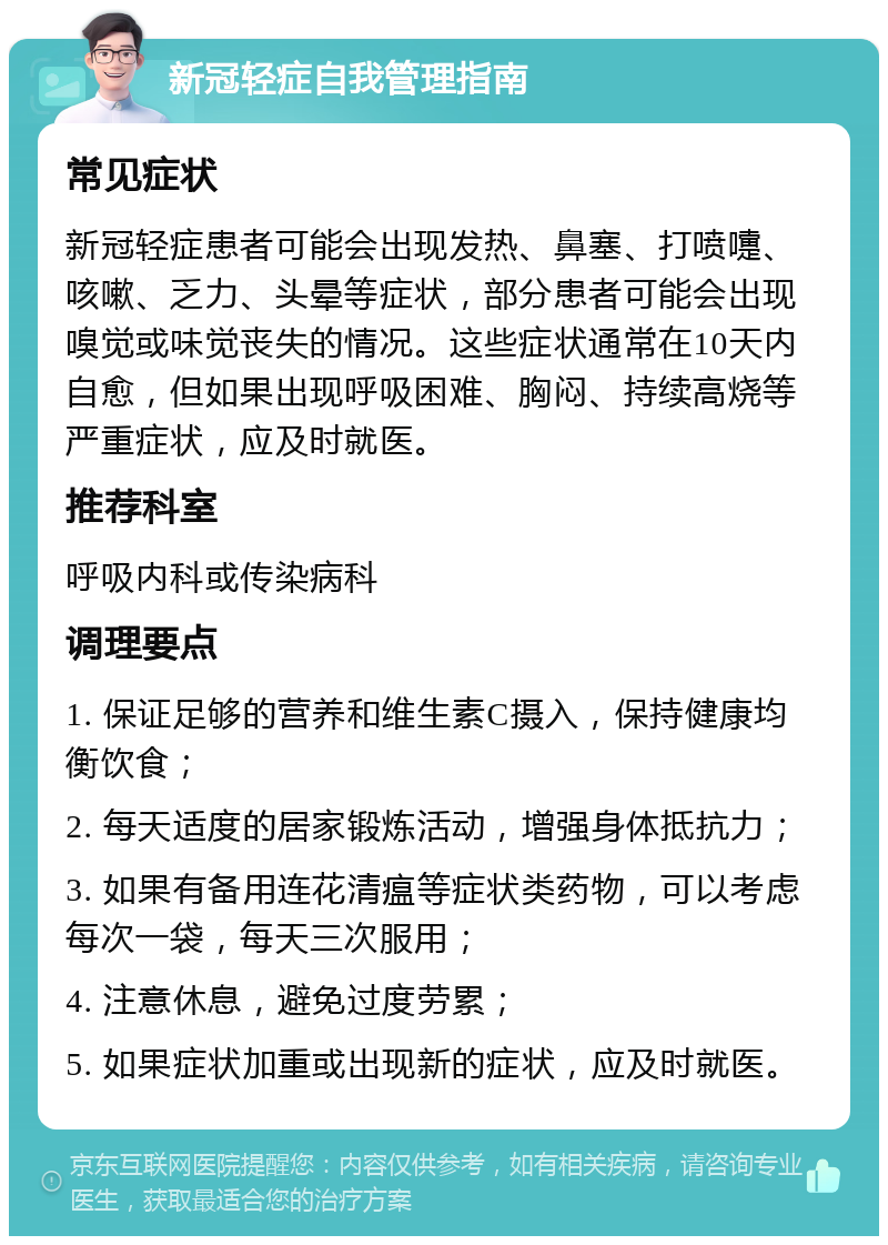 新冠轻症自我管理指南 常见症状 新冠轻症患者可能会出现发热、鼻塞、打喷嚏、咳嗽、乏力、头晕等症状，部分患者可能会出现嗅觉或味觉丧失的情况。这些症状通常在10天内自愈，但如果出现呼吸困难、胸闷、持续高烧等严重症状，应及时就医。 推荐科室 呼吸内科或传染病科 调理要点 1. 保证足够的营养和维生素C摄入，保持健康均衡饮食； 2. 每天适度的居家锻炼活动，增强身体抵抗力； 3. 如果有备用连花清瘟等症状类药物，可以考虑每次一袋，每天三次服用； 4. 注意休息，避免过度劳累； 5. 如果症状加重或出现新的症状，应及时就医。