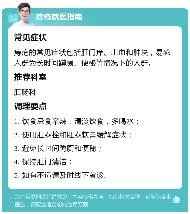 痔疮就医指南 常见症状 痔疮的常见症状包括肛门痒、出血和肿块，易感人群为长时间蹲厕、便秘等情况下的人群。 推荐科室 肛肠科 调理要点 1. 饮食忌食辛辣，清淡饮食，多喝水； 2. 使用肛泰栓和肛泰软膏缓解症状； 3. 避免长时间蹲厕和便秘； 4. 保持肛门清洁； 5. 如有不适请及时线下就诊。