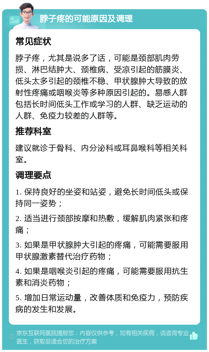 脖子疼的可能原因及调理 常见症状 脖子疼，尤其是说多了话，可能是颈部肌肉劳损、淋巴结肿大、颈椎病、受凉引起的筋膜炎、低头太多引起的颈椎不稳、甲状腺肿大导致的放射性疼痛或咽喉炎等多种原因引起的。易感人群包括长时间低头工作或学习的人群、缺乏运动的人群、免疫力较差的人群等。 推荐科室 建议就诊于骨科、内分泌科或耳鼻喉科等相关科室。 调理要点 1. 保持良好的坐姿和站姿，避免长时间低头或保持同一姿势； 2. 适当进行颈部按摩和热敷，缓解肌肉紧张和疼痛； 3. 如果是甲状腺肿大引起的疼痛，可能需要服用甲状腺激素替代治疗药物； 4. 如果是咽喉炎引起的疼痛，可能需要服用抗生素和消炎药物； 5. 增加日常运动量，改善体质和免疫力，预防疾病的发生和发展。