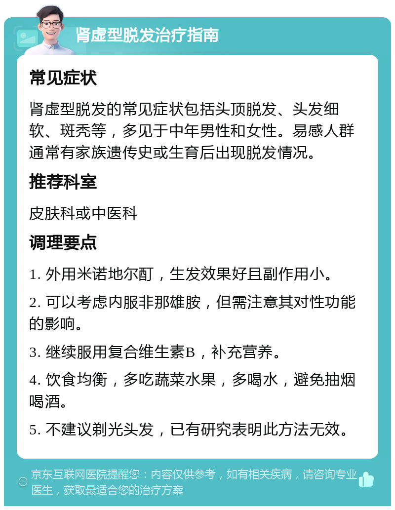 肾虚型脱发治疗指南 常见症状 肾虚型脱发的常见症状包括头顶脱发、头发细软、斑秃等，多见于中年男性和女性。易感人群通常有家族遗传史或生育后出现脱发情况。 推荐科室 皮肤科或中医科 调理要点 1. 外用米诺地尔酊，生发效果好且副作用小。 2. 可以考虑内服非那雄胺，但需注意其对性功能的影响。 3. 继续服用复合维生素B，补充营养。 4. 饮食均衡，多吃蔬菜水果，多喝水，避免抽烟喝酒。 5. 不建议剃光头发，已有研究表明此方法无效。